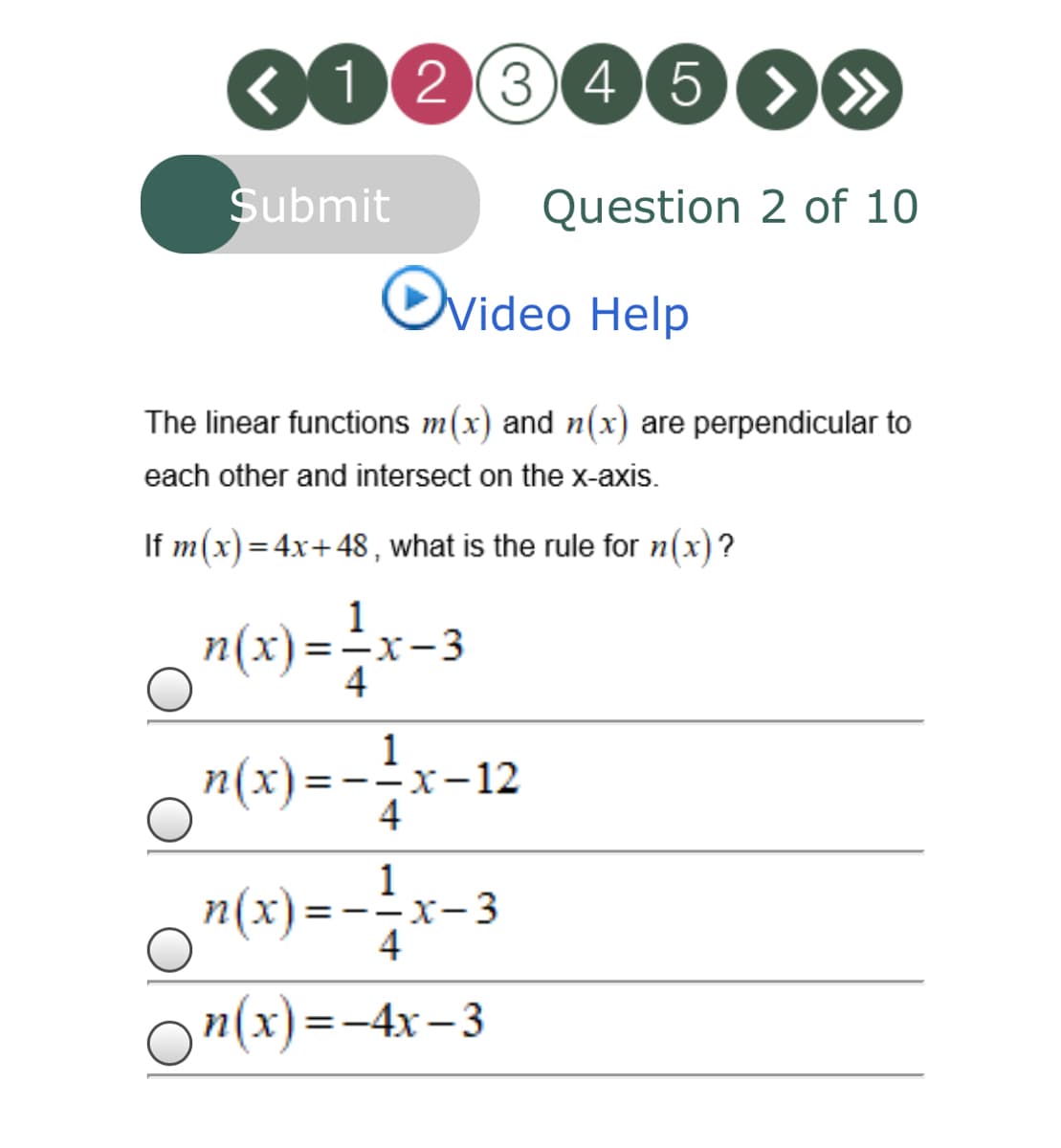 0103460»
Submit
Question 2 of 10
Ovideo Help
The linear functions m(x) and n(x) are perpendicular to
each other and intersect on the x-axis.
If m(x)=4x+48, what is the rule for n(x)?
1
n(x)=-x-3
n(x) = -2x-12
4
1
n(x) =
-x-3
4
On(x) =-4x–3
%3D
