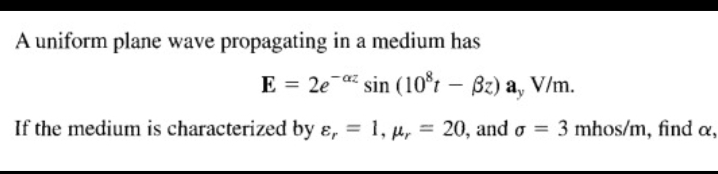 A uniform plane wave propagating in a medium has
E = 2e-a sin (10*r – Bz) a, V/m.
If the medium is characterized by ɛ, = 1, u, = 20, and o = 3 mhos/m, find a,
