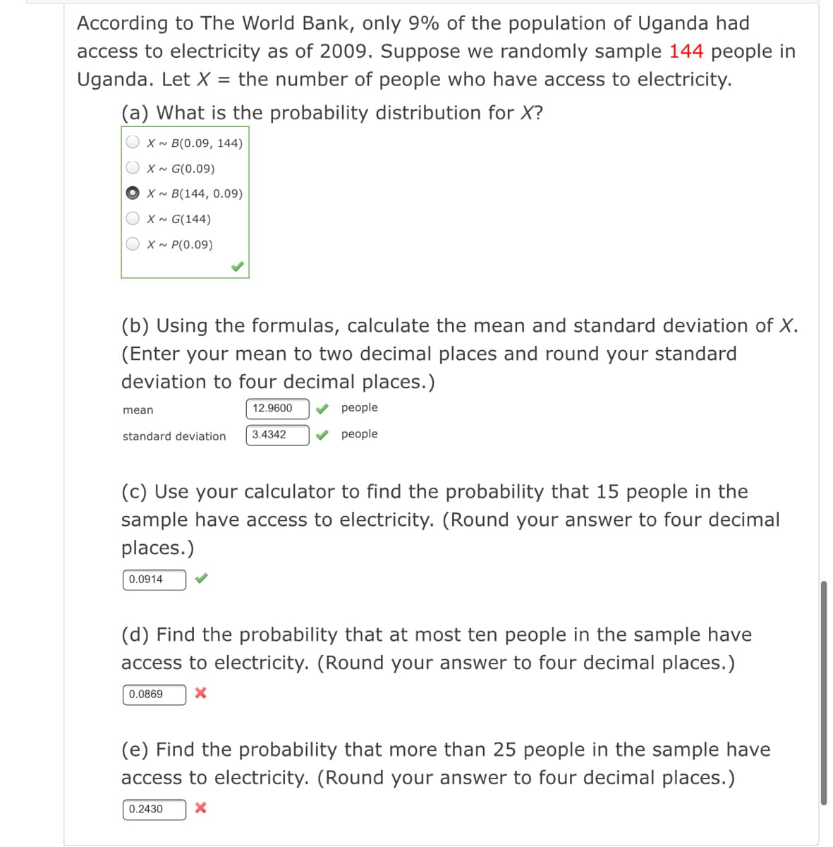 According to The World Bank, only 9% of the population of Uganda had
access to electricity as of 2009. Suppose we randomly sample 144 people in
Uganda. Let X
the number of people who have access to electricity.
(a) What is the probability distribution for X?
X ~ B(0.09, 144)
O x~ G(0.09)
X~ B(144, 0.09)
O x~ G(144)
O x~ P(0.09)
(b) Using the formulas, calculate the
and standard deviation of X.
(Enter your mean to two decimal places and round your standard
deviation to four decimal places.)
mean
12.9600
V people
standard deviation
3.4342
V people
(c) Use your calculator to find the probability that 15 people in the
sample have access to electricity. (Round your answer to four decimal
places.)
0.0914
(d) Find the probability that at most ten people in the sample have
access to electricity. (Round your answer to four decimal places.)
0.0869
(e) Find the probability that more than 25 people in the sample have
access to electricity. (Round your answer to four decimal places.)
0.2430
