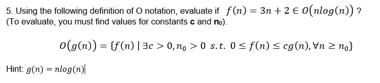 5. Using the following definition of O notation, evaluate if f(n) = 3n + 2 € 0(nlog(n)) ?
(To evaluate, you must find values for constants c and no).
o(g(n)) = {f(n) |3c > 0, no > 0 s.t. 0 < f(n) < cg(n), Vn > no}
Hint: g(n) = nlog(n)|
