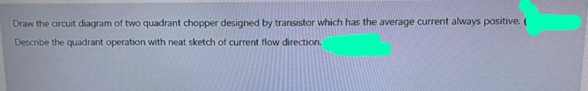 Draw the circuit diagram of two quadrant chopper designed by transistor which has the average current always positive. (
Describe the quadrant operation with neat sketch of current flow direction.
