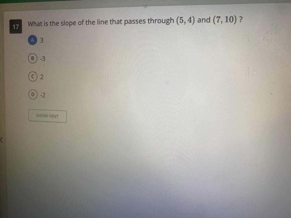 What is the slope of the line that passes through (5, 4) and (7, 10) ?
17
A
B.
-3
-2
SHOW HINT
