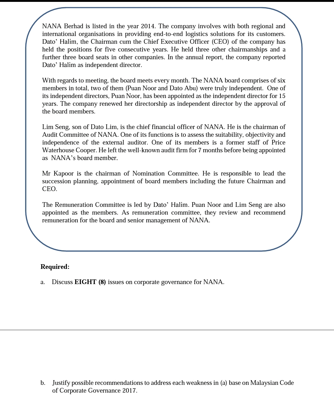 NANA Berhad is listed in the year 2014. The company involves with both regional and
international organisations in providing end-to-end logistics solutions for its customers.
Dato' Halim, the Chairman cum the Chief Executive Officer (CEO) of the company has
held the positions for five consecutive years. He held three other chairmanships and a
further three board seats in other companies. In the annual report, the company reported
Dato' Halim as independent director.
With regards to meeting, the board meets every month. The NANA board comprises of six
members in total, two of them (Puan Noor and Dato Abu) were truly independent. One of
its independent directors, Puan Noor, has been appointed as the independent director for 15
years. The company renewed her directorship as independent director by the approval of
the board members.
Lim Seng, son of Dato Lim, is the chief financial officer of NANA. He is the chairman of
Audit Committee of NANA. One of its functions is to assess the suitability, objectivity and
independence of the external auditor. One of its members is a former staff of Price
Waterhouse Cooper. He left the well-known audit firm for 7 months before being appointed
as NANA's board member.
Mr Kapoor is the chairman of Nomination Committee. He is responsible to lead the
succession planning, appointment of board members including the future Chairman and
CEO.
The Remuneration Committee is led by Dato’ Halim. Puan Noor and Lim Seng are also
appointed as the members. As remuneration committee, they review and recommend
remuneration for the board and senior management of NANA.
Required:
Discuss EIGHT (8) issues on corporate governance for NANA.
a.
b. Justify possible recommendations to address each weakness in (a) base on Malaysian Code
of Corporate Governance 2017.
