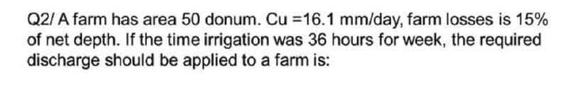 Q2/ A farm has area 50 donum. Cu =16.1 mm/day, farm losses is 15%
of net depth. If the time irrigation was 36 hours for week, the required
discharge should be applied to a farm is:
