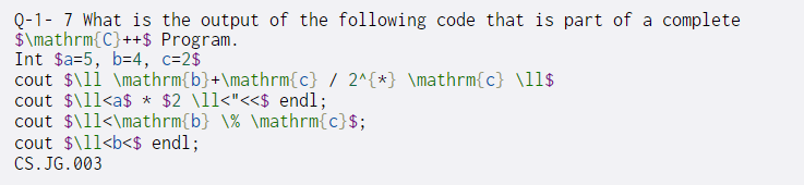 Q-1- 7 What is the output of the following code that is part of a complete
$\mathrm{C}++$ Program.
Int $a=5, b=4, c=2$
cout $\lí \mathrm{b}+\mathrm{c} / 2^{*} \mathrm{c} \ll$
cout $\l1<a$ * $2 \ll<"<<$ endl;
cout $\l1<\mathrm{b} \% \mathrm{c}$;
cout $\11<b<$ endl;
CS. JG. 003
