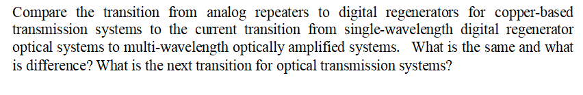 Compare the transition from analog repeaters to digital regenerators for copper-based
transmission systems to the current transition from single-wavelength digital regenerator
optical systems to multi-wavelength optically amplified systems. What is the same and what
is difference? What is the next transition for optical transmission systems?
