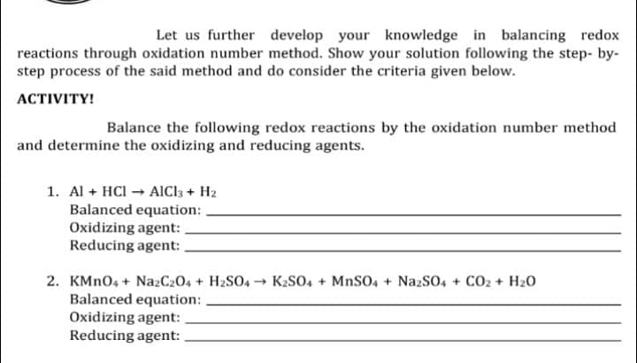 Let us further develop your knowledge in balancing redox
reactions through oxidation number method. Show your solution following the step-by-
step process of the said method and do consider the criteria given below.
ACTIVITY!
Balance the following redox reactions by the oxidation number method
and determine the oxidizing and reducing agents.
1. Al + HCI → AlCl3 + H2
Balanced equation:
Oxidizing agent:
Reducing agent:
2. KMnO4 + Na2C2O4 + H2SO4 → K₂SO4 + MnSO4 + Na2SO4 + CO₂ + H₂O
Balanced equation:
Oxidizing agent:
Reducing agent: