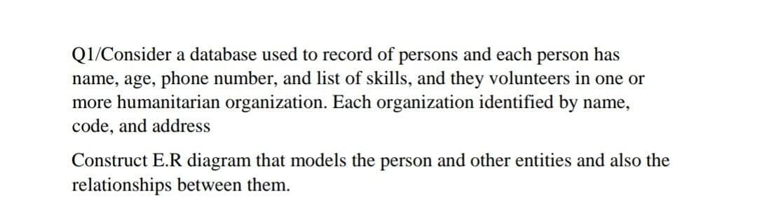 Q1/Consider a database used to record of persons and each person has
name, age, phone number, and list of skills, and they volunteers in one or
more humanitarian organization. Each organization identified by name,
code, and address
Construct E.R diagram that models the person and other entities and also the
relationships between them.
