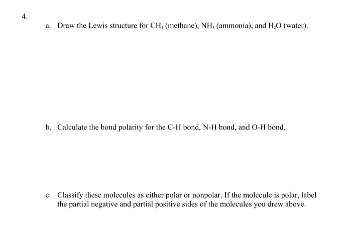 a. Draw the Lewis structure for CH, (methane), NH, (ammonia), and H,0 (water).
b. Calculate the bond polarity for the C-H bond, N-H bond, and O-H bond.
c. Classify these molecules as either polar or nonpolar. If the molecule is polar, label
the partial negative and partial positive sides of the molecules you drew above.
