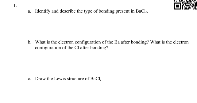 1.
a. Identify and describe the type of bonding present in BaCl,.
b. What is the electron configuration of the Ba after bonding? What is the electron
configuration of the Cl after bonding?
c. Draw the Lewis structure of BaCl,.
