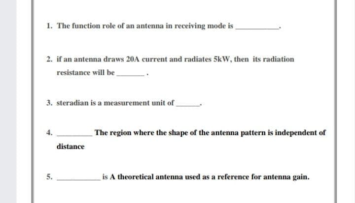 1. The function role of an antenna in receiving mode is
2. if an antenna draws 20A current and radiates 5kW, then its radiation
resistance will be_
3. steradian is a measurement unit of
The region where the shape of the antenna pattern is independent of
distance
5.
is A theoretical antenna used as a reference for antenna gain.
