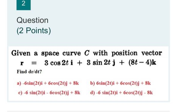 2
Question
(2 Points)
Given a space curve C with position vector
r = 3 cos 2t i + 3 sin 2t j + (8t - 4)k
Find dr/dt?
a)-6sin(2t)i + 6cos(2t)j + 8k
c) -6 sin(2t)i - 6cos(2t)j + 8k
b) 6sin(2t)i + 6cos(2t)j + 8k
d) -6 sin(2t)i + 6cos(2t)j - 8k