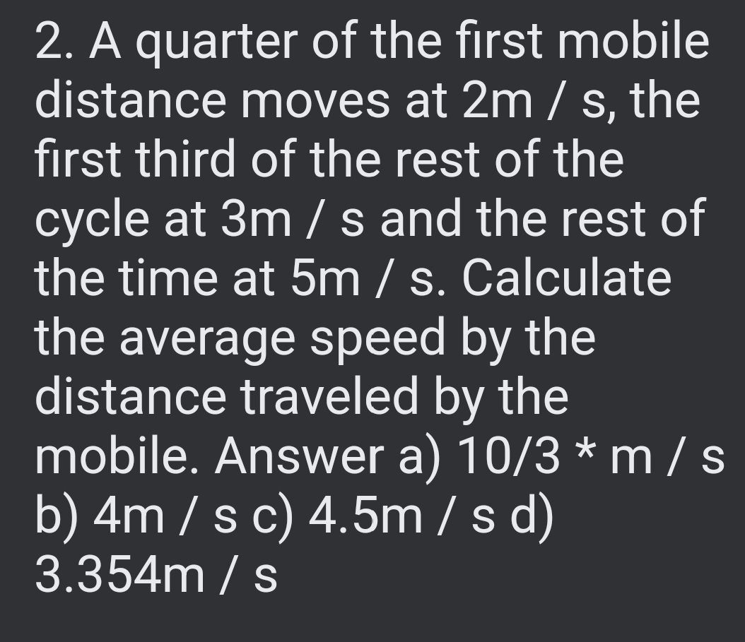 2. A quarter of the first mobile
distance moves at 2m / s, the
first third of the rest of the
cycle at 3m/s and the rest of
the time at 5m / s. Calculate
the average speed by the
distance traveled by the
mobile. Answer a) 10/3 * m/s
b) 4m/s c) 4.5m/s d)
3.354m / s