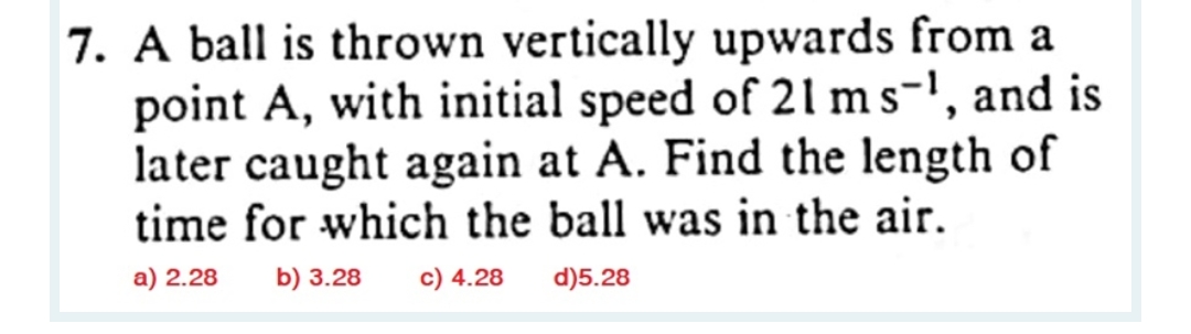 7. A ball is thrown vertically upwards from a
point A, with initial speed of 21 ms-¹, and is
later caught again at A. Find the length of
time for which the ball was in the air.
a) 2.28 b) 3.28 c) 4.28
d)5.28