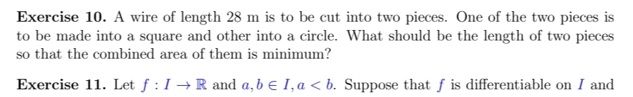 Exercise 10. A wire of length 28 m is to be cut into two pieces. One of the two pieces is
to be made into a square and other into a circle. What should be the length of two pieces
so that the combined area of them is minimum?
Exercise 11. Let ƒ : I → R and a, b € I, a < b. Suppose that f is differentiable on I and