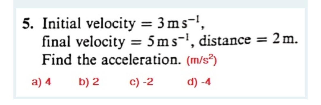 5. Initial velocity = 3 ms-',
final velocity = 5ms-', distance = 2 m.
Find the acceleration. (m/s²
%3D
a) 4
b) 2
c) -2
d) -4

