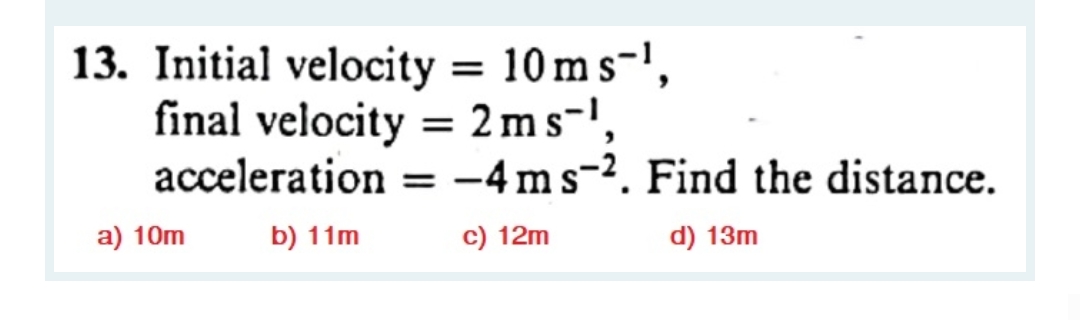 13. Initial velocity = 10 m s-',
final velocity = 2ms-',
acceleration = -4 ms-2. Find the distance.
%3D
a) 10m
b) 11m
c) 12m
d) 13m
