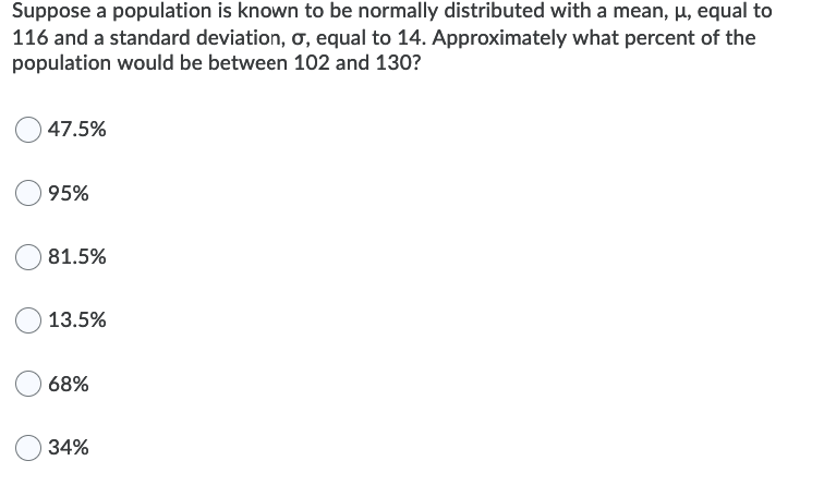 Suppose a population is known to be normally distributed with a mean, µ, equal to
116 and a standard deviation, o, equal to 14. Approximately what percent of the
population would be between 102 and 130?
47.5%
95%
81.5%
13.5%
68%
34%
