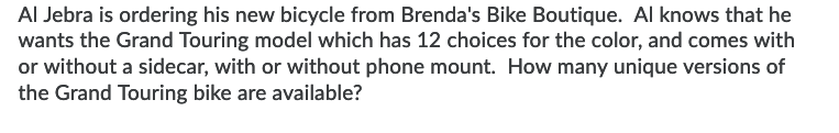 Al Jebra is ordering his new bicycle from Brenda's Bike Boutique. Al knows that he
wants the Grand Touring model which has 12 choices for the color, and comes with
or without a sidecar, with or without phone mount. How many unique versions of
the Grand Touring bike are available?
