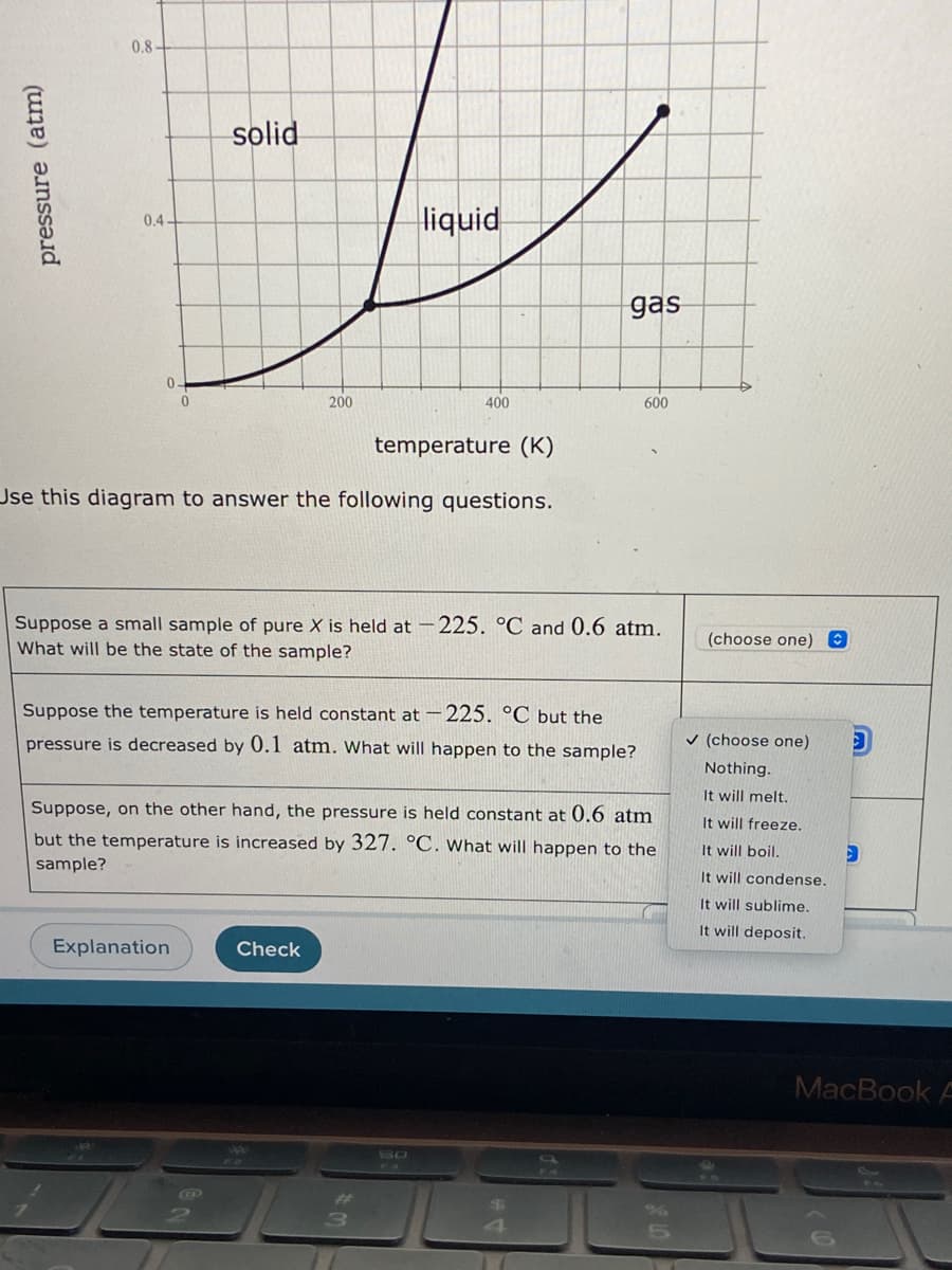 0.8-
solid
liquid
0.4
gas
200
400
600
temperature (K)
Use this diagram to answer the following questions.
Suppose a small sample of pure X is held at -225. °C and 0.6 atm.
What will be the state of the sample?
(choose one) O
Suppose the temperature is held constant at -225. °C but the
pressure is decreased by 0.1 atm. What will happen to the sample?
v (choose one)
Nothing.
It will melt.
Suppose, on the other hand, the pressure is held constant at 0.6 atm
It will freeze.
but the temperature is increased by 327. °C. What will happen to the
It will boil.
sample?
It will condense.
It will sublime.
It will deposit.
Explanation
Check
MacBook A
44
SO
123
24
pressure (atm)
