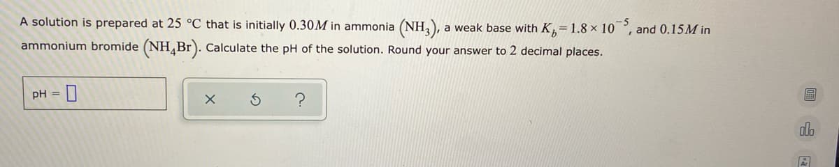 A solution is prepared at 25 °C that is initially 0.30M in ammonia (NH,), a weak base with K=1.8 × 10 °, and 0.15M in
ammonium bromide (NHBr). Calculate the pH of the solution. Round your answer to 2 decimal places.
pH =
alo
