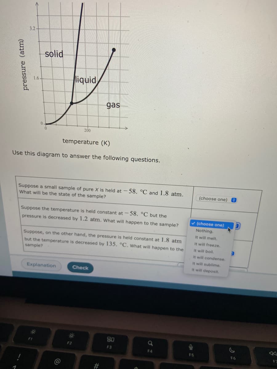 3.2-
solid
liquid
1.6-
gas
200
temperature (K)
Use this diagram to answer the following questions.
Suppose a small sample of pure X is held at – 58. °C and 1.8 atm.
What will be the state of the sample?
(choose one)8
Suppose the temperature is held constant at -58. °C but the
pressure is decreased by 1.2 atm. What will happen to the sample?
v (choose one)
Nothing.
It will melt.
Suppose, on the other hand, the pressure is held constant at 1.8 atm
but the temperature is decreased by 135. °C. What will happen to the
sample?
It will freeze.
It will boil.
It will condense.
It will sublime.
It will deposit.
Explanation
Check
80
F2
F3
F4
F5
F6
pressure (atm)
