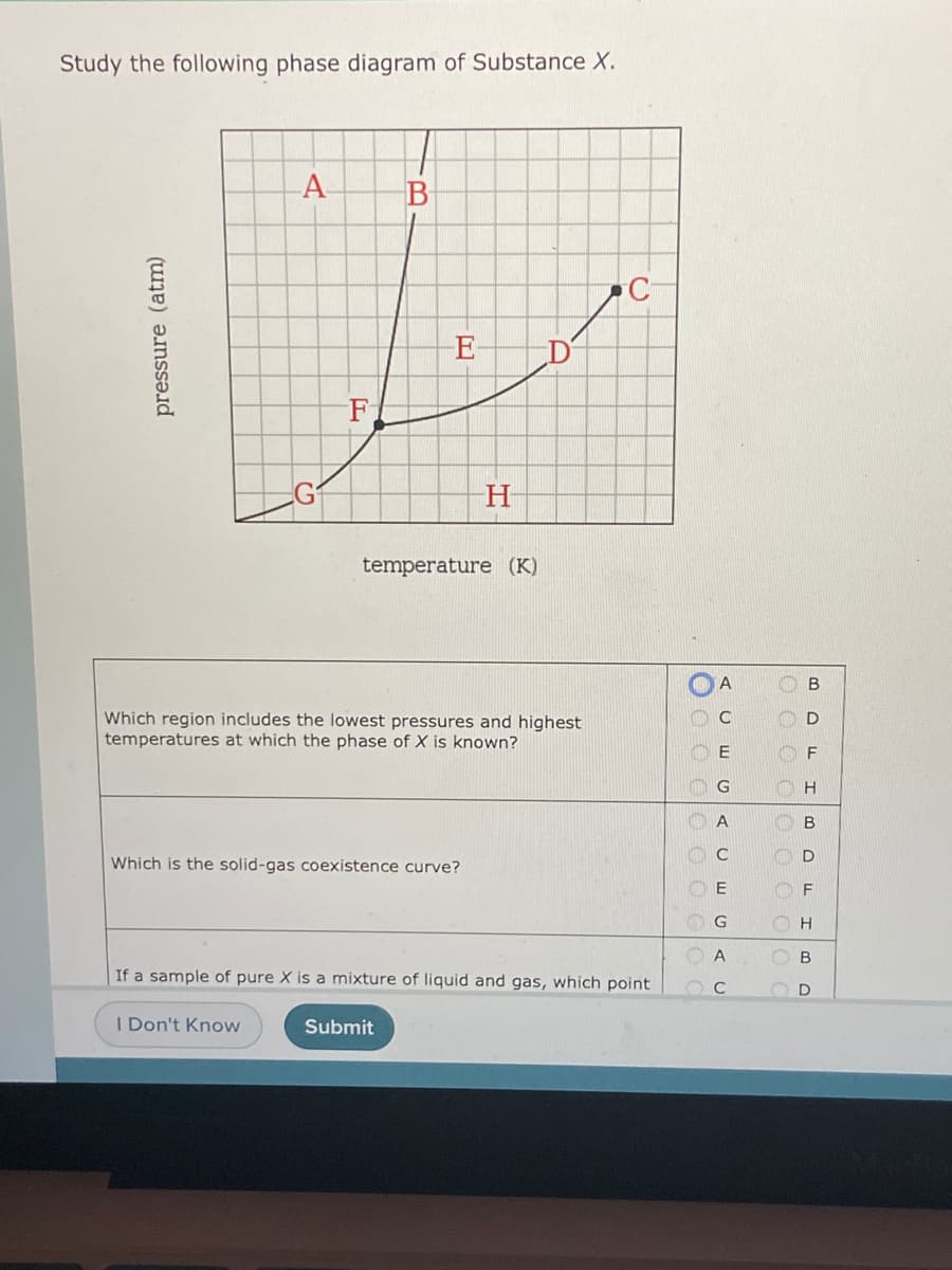 Study the following phase diagram of Substance X.
F
temperature (K)
Which region includes the lowest pressures and highest
temperatures at which the phase of X is known?
G
D
Which is the solid-gas coexistence curve?
F
В
If a sample of pure X is a mixture of liquid and gas, which point
I Don't Know
Submit
1O O O OO
C.
ID
pressure (atm)
