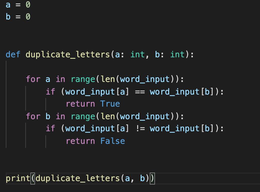 a = 0
b = 0
def duplicate_letters(a: int, b: int):
for a in range(len(word_input)):
if (word_input[a]
word_input [b]):
==
return True
for b in range(len(word_input)):
if (word_input[a] != word_input [b]):
return False
print(duplicate_letters(a, b))
