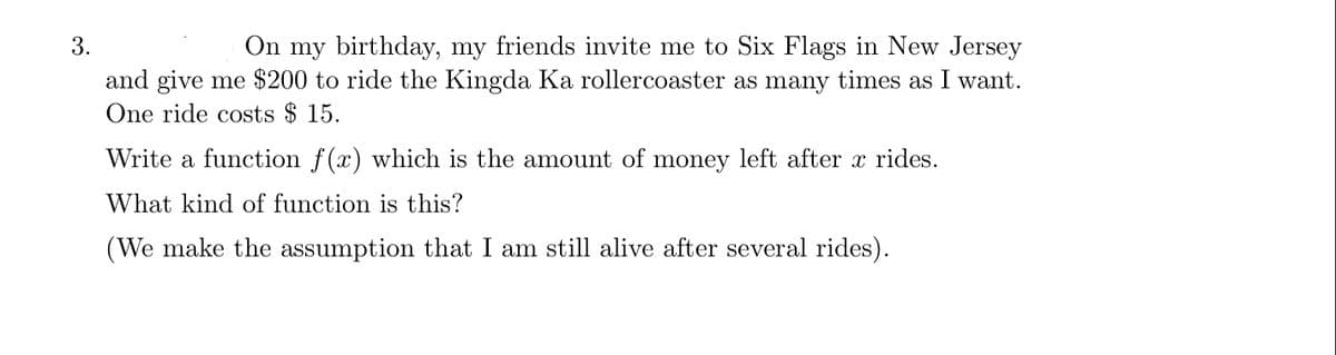 3.
On my birthday, my friends invite me to Six Flags in New Jersey
and give me $200 to ride the Kingda Ka rollercoaster as many times as I want.
One ride costs $ 15.
Write a function f(x) which is the amount of money left after x rides.
What kind of function is this?
(We make the assumption that I am still alive after several rides).
