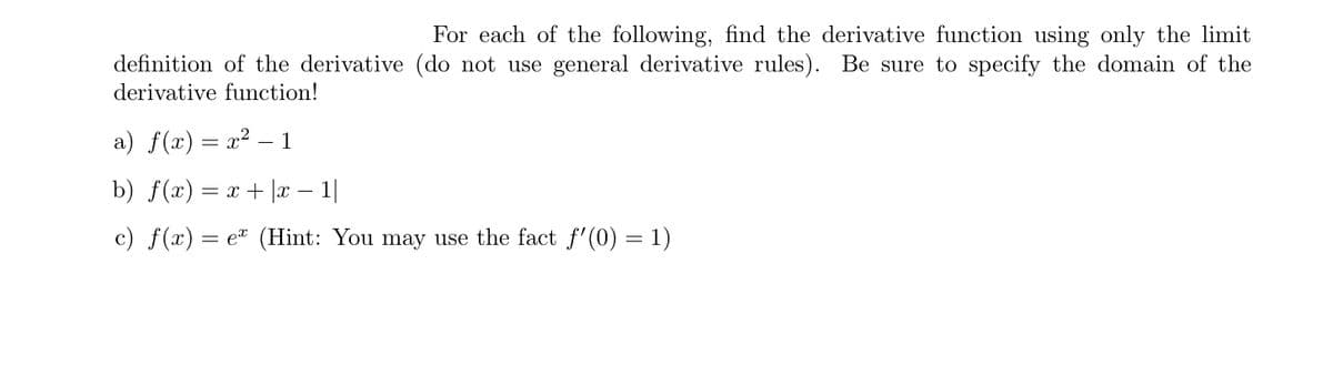 For each of the following, find the derivative function using only the limit
definition of the derivative (do not use general derivative rules). Be sure to specify the domain of the
derivative function!
a) f(x) = x2 – 1
%3D
b) f(x) = x + |x |
c) f(x):
e (Hint: You may use the fact f'(0) = 1)
%3D
