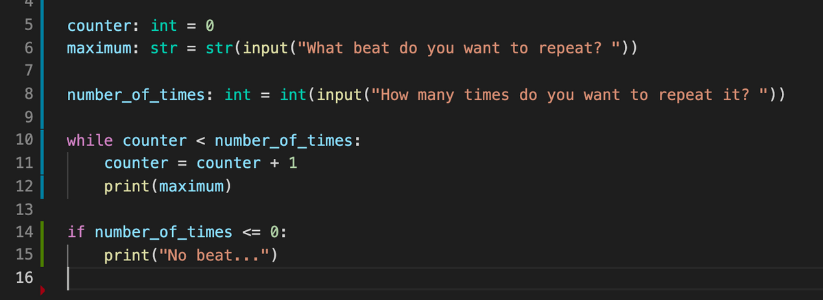 counter: int = 0
maximum: str = str(input("What beat do you want to repeat? "))
8
number_of_times: int = int(input("How many times do you want to repeat it? "))
9
10
while counter < number_of_times:
11
counter = counter + 1
12
print(maximum)
13
14
if number_of_times <= 0:
15
print("No beat...")
16
+56N
