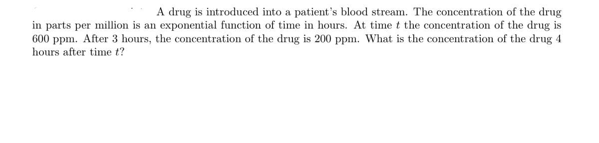 A drug is introduced into a patient's blood stream. The concentration of the drug
in parts per million is an exponential function of time in hours. At time t the concentration of the drug is
600 ppm. After 3 hours, the concentration of the drug is 200 ppm. What is the concentration of the drug 4
hours after time t?
