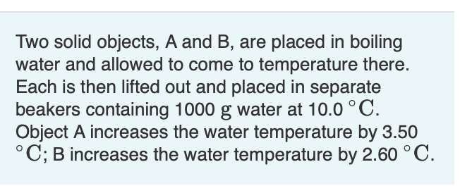 Two solid objects, A and B, are placed in boiling
water and allowed to come to temperature there.
Each is then lifted out and placed in separate
beakers containing 1000 g water at 10.0 °C.
Object A increases the water temperature by 3.50
°C; B increases the water temperature by 2.60 °C.
