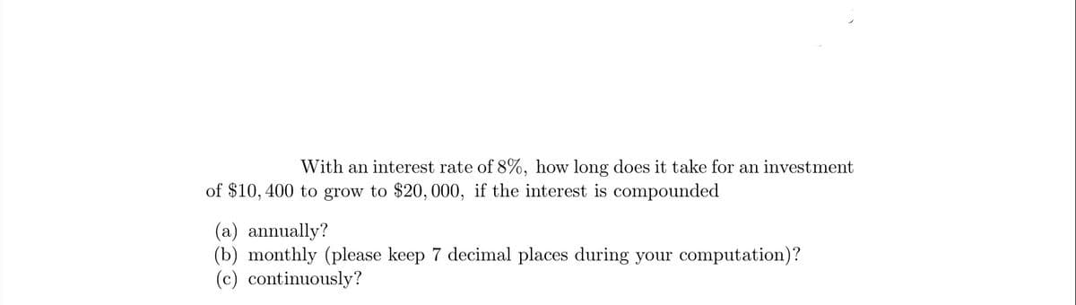 With an interest rate of 8%, how long does it take for an investment
of $10, 400 to grow to $20, 000, if the interest is compounded
(a) annually?
(b) monthly (please keep 7 decimal places during your computation)?
(c) continuously?
