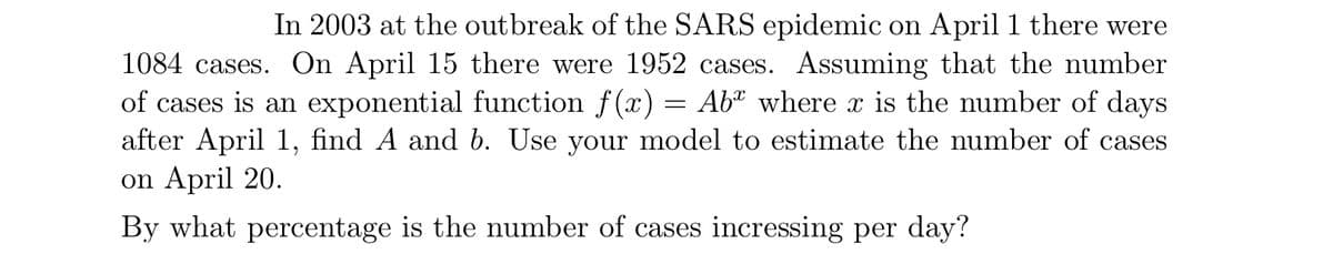 In 2003 at the outbreak of the SARS epidemic on April 1 there were
1084 cases. On April 15 there were 1952 cases. ASsuming that the number
of cases is an exponential function f(x) = Ab* where x is the number of days
after April 1, find A and b. Use your model to estimate the number of cases
on April 20.
By what percentage is the number of cases incressing per day?
