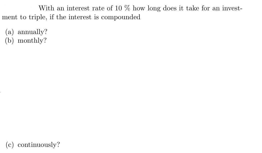 With an interest rate of 10 % how long does it take for an invest-
ment to triple, if the interest is compounded
(a) annually?
(b) monthly?
(c) continuously?
