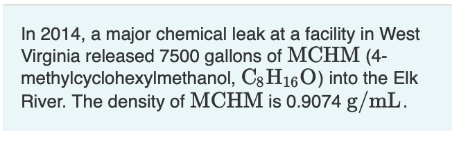 In 2014, a major chemical leak at a facility in West
Virginia released 7500 gallons of MCHM (4-
methylcyclohexylmethanol, Cg H16O) into the Elk
River. The density of MCHM is 0.9074 g/mL.
