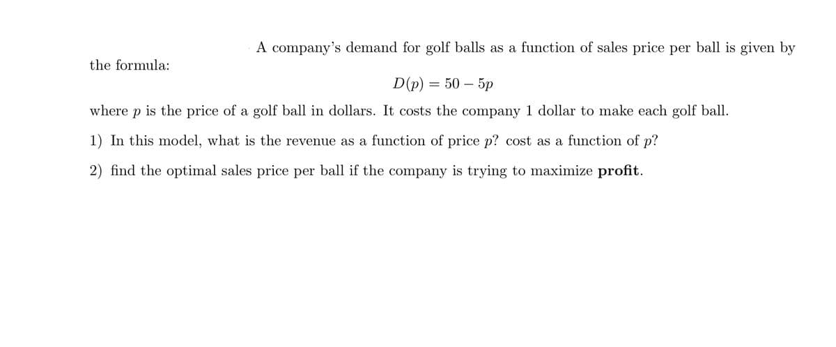 A company's demand for golf balls as a function of sales price per ball is given by
the formula:
D(p) — 50 — 5р
where
is the price of a golf ball in dollars. It costs the company 1 dollar to make each golf ball.
1) In this model, what is the revenue as a function of price p? cost as a function of p?
2) find the optimal sales price per ball if the company is trying to maximize profit.
