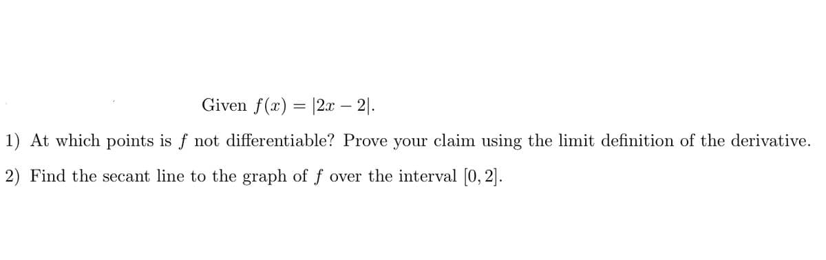 Given f(x) = |2.x – 2|.
1) At which points is f not differentiable? Prove your claim using the limit definition of the derivative.
2) Find the secant line to the graph of ƒ over the interval [0, 2].
