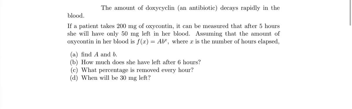 The amount of doxycyclin (an antibiotic) decays rapidly in the
blood.
If a patient takes 200 mg of oxycontin, it can be measured that after 5 hours
she will have only 50 mg left in her blood. Assuming that the amount of
oxycontin in her blood is f(x) = Ab", where x is the number of hours elapsed,
(a) find A and b.
(b) How much does she have left after 6 hours?
(c) What percentage is removed every hour?
(d) When will be 30
mg
left?
