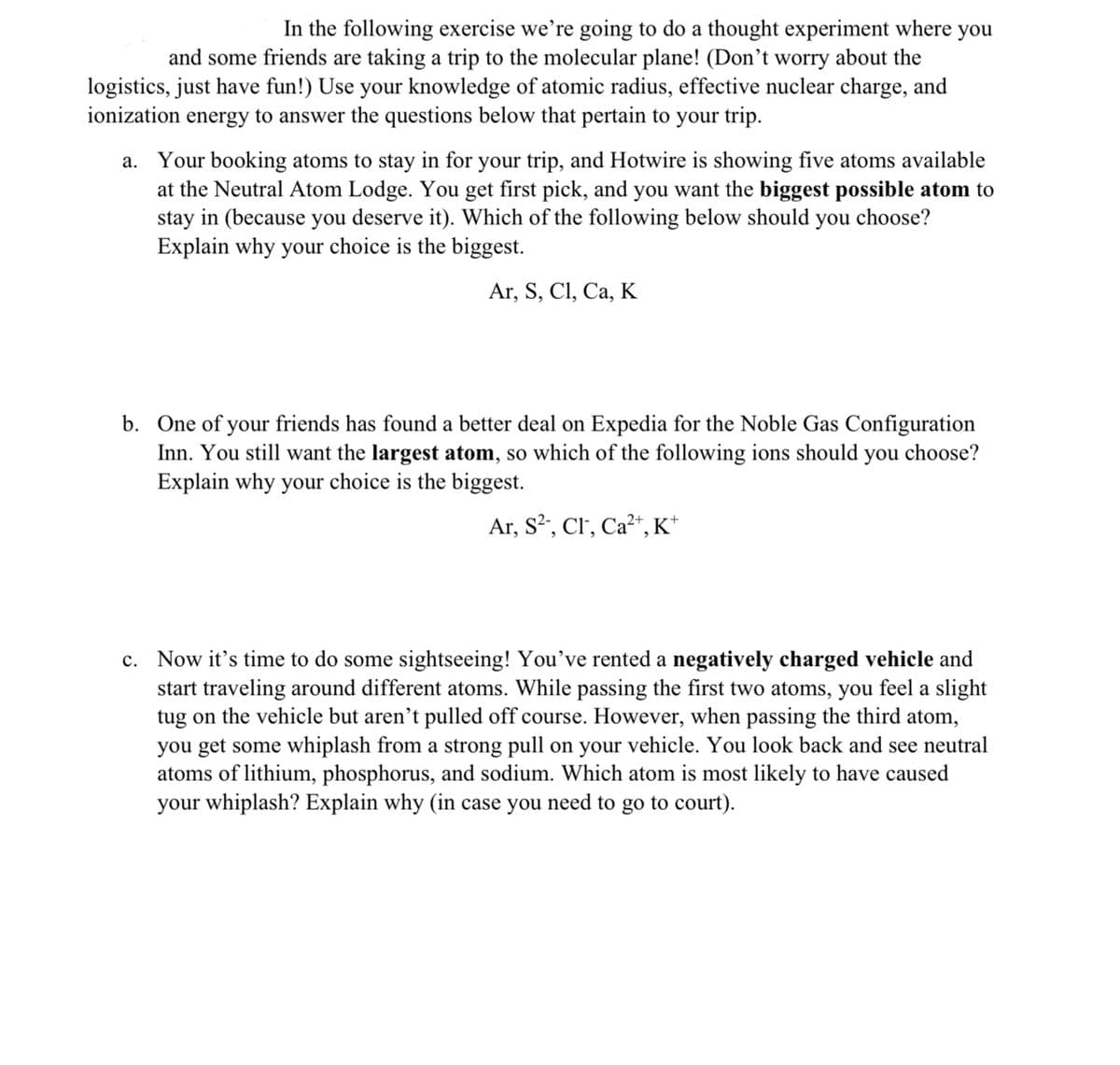 In the following exercise we’re going to do a thought experiment where you
and some friends are taking a trip to the molecular plane! (Don’t worry about the
logistics, just have fun!) Use your knowledge of atomic radius, effective nuclear charge, and
ionization energy to answer the questions below that pertain to your trip.
a. Your booking atoms to stay in for your trip, and Hotwire is showing five atoms available
at the Neutral Atom Lodge. You get first pick, and you want the biggest possible atom to
stay in (because you deserve it). Which of the following below should you choose?
Explain why your choice is the biggest.
Ar, S, CI, Ca, К
b. One of your friends has found a better deal on Expedia for the Noble Gas Configuration
Inn. You still want the largest atom, so which of the following ions should you choose?
Explain why your choice is the biggest.
Ar, S?, Cl', Ca²“, K*
c. Now it's time to do some sightseeing! You've rented a negatively charged vehicle and
start traveling around different atoms. While passing the first two atoms, you feel a slight
tug on the vehicle but aren’t pulled off course. However, when passing the third atom,
you get some whiplash from a strong pull on your vehicle. You look back and see neutral
atoms of lithium, phosphorus, and sodium. Which atom is most likely to have caused
your whiplash? Explain why (in case you need to go to court).
