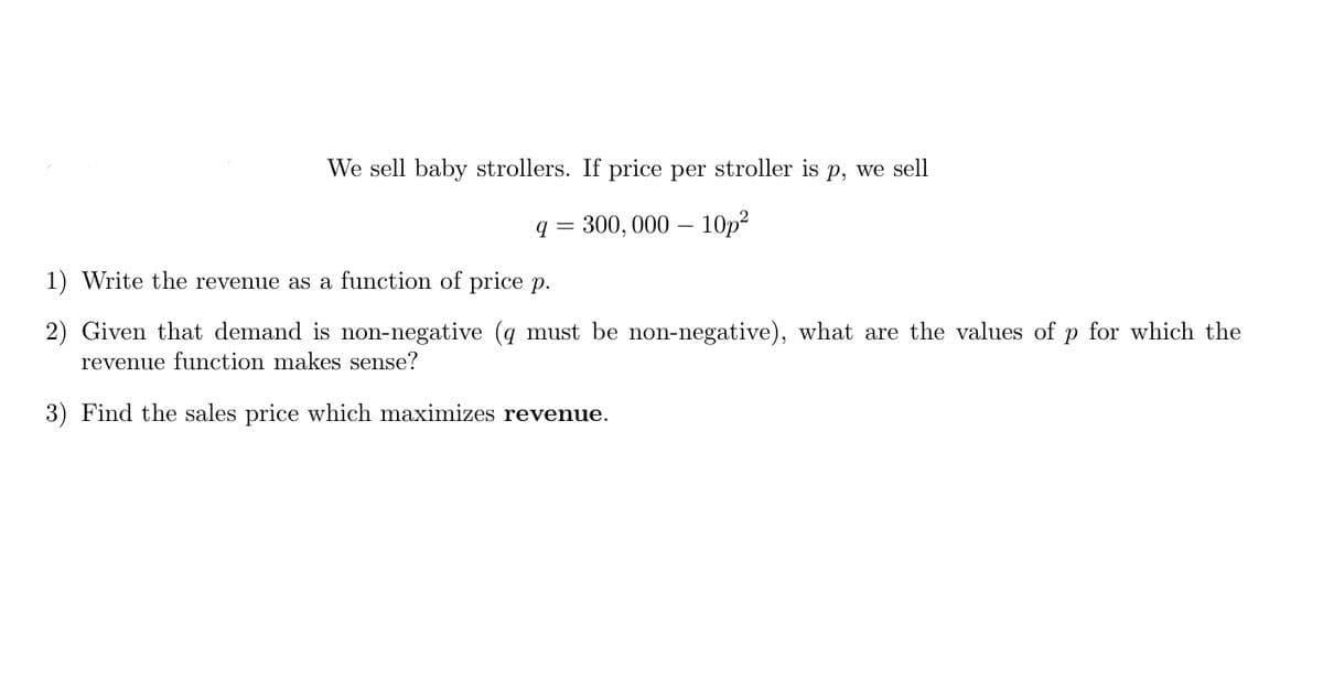 We sell baby strollers. If price per stroller is p, we sell
q = 300, 000 – 10p?
1) Write the revenue as a function of price p.
2) Given that demand is non-negative (q must be non-negative), what are the values of p for which the
revenue function makes sense?
3) Find the sales price which maximizes revenue.
