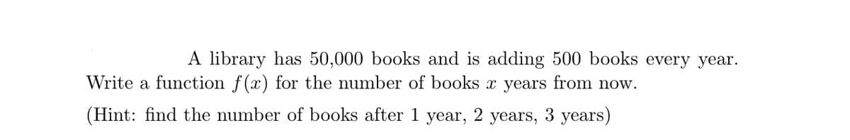 A library has 50,000 books and is adding 500 books every year.
Write a function f(x) for the number of books x years from now.
(Hint: find the number of books after 1
year,
2
years,
3 years)
