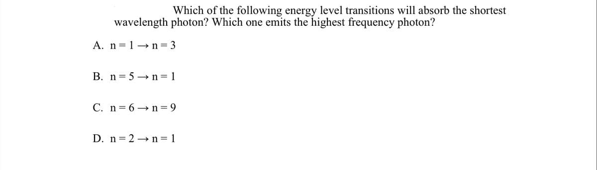 Which of the following energy level transitions will absorb the shortest
wavelength photon? Which one emits the highest frequency photon?
A. n=1→ n=3
B. n= 5 → n= 1
C. n= 6 → n= 9
D. n= 2 → n=1
