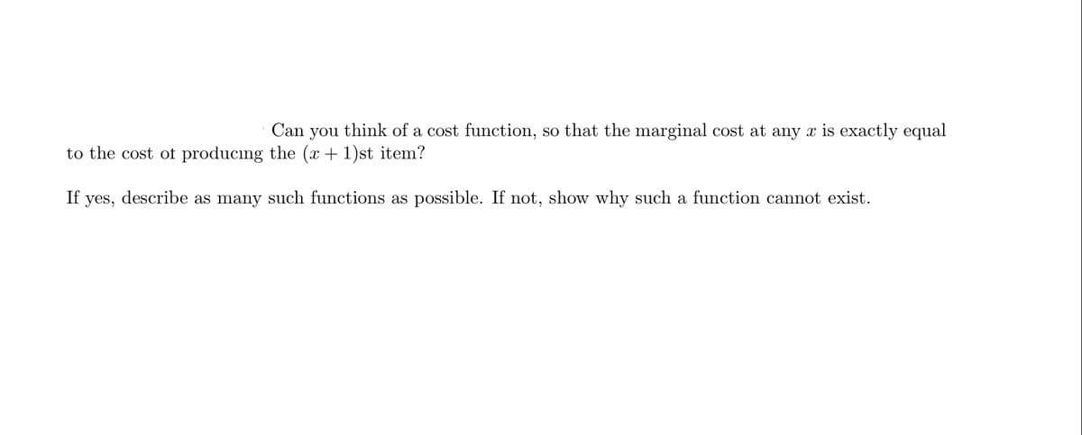 Can
you
think of a cost function, so that the marginal cost at any x is exactly equal
to the cost of producing the (x + 1)st item?
If
yes,
describe as many such functions as possible. If not, show why such a function cannot exist.
