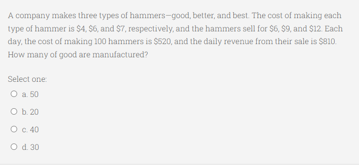 A company makes three types of hammers-good, better, and best. The cost of making each
type of hammer is $4, $6, and $7, respectively, and the hammers sell for $6, $9, and $12. Each
day, the cost of making 100 hammers is $520, and the daily revenue from their sale is $810.
How many of good are manufactured?
Select one:
О а. 50
O b. 20
О с. 40
O d. 30
