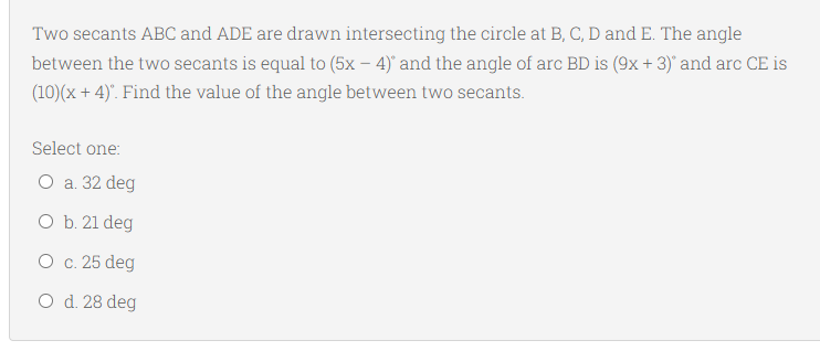 Two secants ABC and ADE are drawn intersecting the circle at B, C, D and E. The angle
between the two secants is equal to (5x – 4)' and the angle of arc BD is (9x +3)' and arc CE is
(10)(x + 4). Find the value of the angle between two secants.
Select one:
O a. 32 deg
O b. 21 deg
O c. 25 deg
O d. 28 deg
