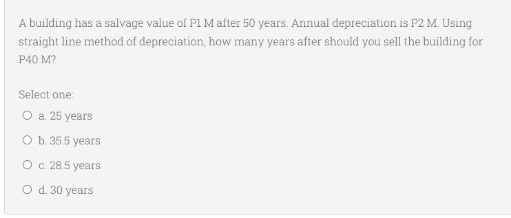 A building has a salvage value of P1 M after 50 years. Annual depreciation is P2 M. Using
straight line method of depreciation, how many years after should you sell the building for
P40 M?
Select one:
O a. 25 years
O b. 35.5 years
O c. 28.5 years
O d. 30 years
