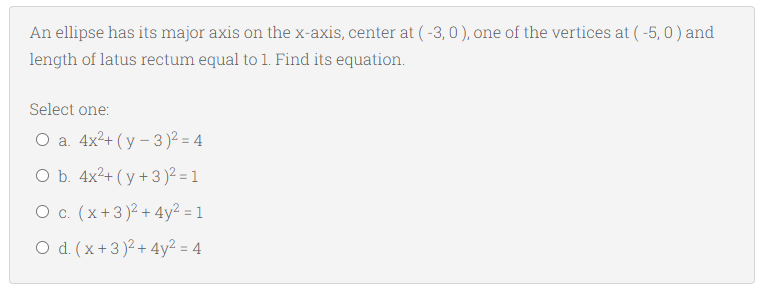 An ellipse has its major axis on the x-axis, center at ( -3, 0 ), one of the vertices at ( -5, 0) and
length of latus rectum equal to 1. Find its equation.
Select one:
Оа. 4x2+ (у - 3)? - 4
O b. 4x2+ ( y +3 )2² = 1
O c. (x+3)2 + 4y² = 1
O d. (x+3)2 + 4y2 = 4
