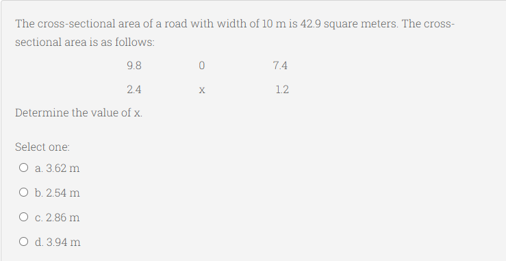 The cross-sectional area of a road with width of 10 m is 42.9 square meters. The cross-
sectional area is as follows:
9.8
7.4
2.4
X
1.2
Determine the value of x.
Select one:
O a. 3.62 m
O b. 2.54 m
O c. 2.86 m
O d. 3.94 m
